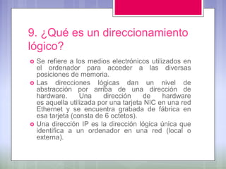 9. ¿Qué es un direccionamiento
lógico?
   Se refiere a los medios electrónicos utilizados en
    el ordenador para acceder a las diversas
    posiciones de memoria.
   Las direcciones lógicas dan un nivel de
    abstracción por arriba de una dirección de
    hardware.      Una     dirección    de    hardware
    es aquella utilizada por una tarjeta NIC en una red
    Ethernet y se encuentra grabada de fábrica en
    esa tarjeta (consta de 6 octetos).
   Una dirección IP es la dirección lógica única que
    identifica a un ordenador en una red (local o
    externa).
 