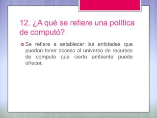 12. ¿A qué se refiere una política
de computó?
 Se refiere a establecer las entidades que
 puedan tener acceso al universo de recursos
 de computo que cierto ambiente puede
 ofrecer.
 