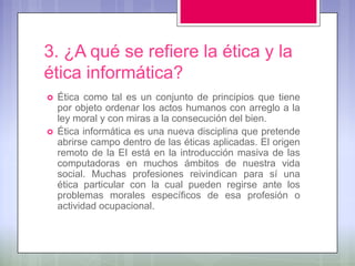 3. ¿A qué se refiere la ética y la
ética informática?
   Ética como tal es un conjunto de principios que tiene
    por objeto ordenar los actos humanos con arreglo a la
    ley moral y con miras a la consecución del bien.
   Ética informática es una nueva disciplina que pretende
    abrirse campo dentro de las éticas aplicadas. El origen
    remoto de la EI está en la introducción masiva de las
    computadoras en muchos ámbitos de nuestra vida
    social. Muchas profesiones reivindican para sí una
    ética particular con la cual pueden regirse ante los
    problemas morales específicos de esa profesión o
    actividad ocupacional.
 