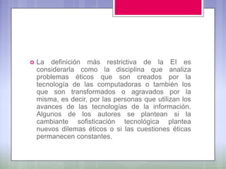    La definición más restrictiva de la EI es
    considerarla como la disciplina que analiza
    problemas éticos que son creados por la
    tecnología de las computadoras o también los
    que son transformados o agravados por la
    misma, es decir, por las personas que utilizan los
    avances de las tecnologías de la información.
    Algunos de los autores se plantean si la
    cambiante sofisticación tecnológica plantea
    nuevos dilemas éticos o si las cuestiones éticas
    permanecen constantes.
 