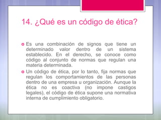 14. ¿Qué es un código de ética?

   Es una combinación de signos que tiene un
    determinado valor dentro de un sistema
    establecido. En el derecho, se conoce como
    código al conjunto de normas que regulan una
    materia determinada.
   Un código de ética, por lo tanto, fija normas que
    regulan los comportamientos de las personas
    dentro de una empresa u organización. Aunque la
    ética no es coactiva (no impone castigos
    legales), el código de ética supone una normativa
    interna de cumplimiento obligatorio.
 