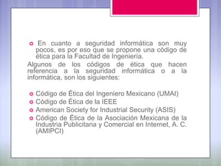    En cuanto a seguridad informática son muy
   pocos, es por eso que se propone una código de
   ética para la Facultad de Ingeniería.
Algunos de los códigos de ética que hacen
referencia a la seguridad informática o a la
informática, son los siguientes:

   Código de Ética del Ingeniero Mexicano (UMAI)
   Código de Ética de la IEEE
   American Society for Industrial Security (ASIS)
   Código de Ética de la Asociación Mexicana de la
    Industria Publicitaria y Comercial en Internet, A. C.
    (AMIPCI)
 