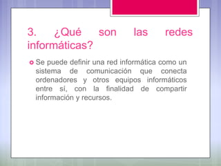 3.    ¿Qué    son             las      redes
informáticas?
 Se puede definir una red informática como un
 sistema de comunicación que conecta
 ordenadores y otros equipos informáticos
 entre sí, con la finalidad de compartir
 información y recursos.
 