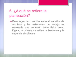 6. ¿A qué se refiere la
planeación?
 Para lograr la conexión entre el servidor de
 archivos y las estaciones de trabajo es
 necesaria una conexión tanto física como
 lógica, la primera se refiere al hardware y la
 segunda al software
 