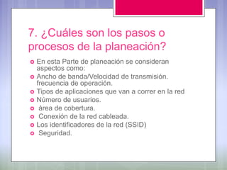7. ¿Cuáles son los pasos o
procesos de la planeación?
   En esta Parte de planeación se consideran
    aspectos como:
   Ancho de banda/Velocidad de transmisión.
    frecuencia de operación.
   Tipos de aplicaciones que van a correr en la red
   Número de usuarios.
    área de cobertura.
    Conexión de la red cableada.
   Los identificadores de la red (SSID)
    Seguridad.
 