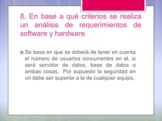 8. En base a qué criterios se realiza
un análisis de requerimientos de
software y hardware

 Se basa en que se deberá de tener en cuenta
 el número de usuarios concurrentes en el, si
 será servidor de datos, base de datos o
 ambas cosas. Por supuesto la seguridad en
 un debe ser superior a la de cualquier equipo.
 