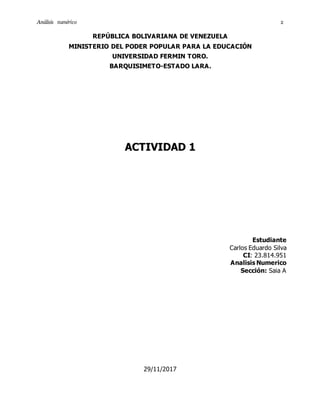An´alisis num´erico 2
REPÚBLICA BOLIVARIANA DE VENEZUELA
MINISTERIO DEL PODER POPULAR PARA LA EDUCACIÓN
UNIVERSIDAD FERMIN TORO.
BARQUISIMETO-ESTADO LARA.
ACTIVIDAD 1
Estudiante
Carlos Eduardo Silva
CI: 23.814.951
Analisis Numerico
Sección: Saia A
29/11/2017
 