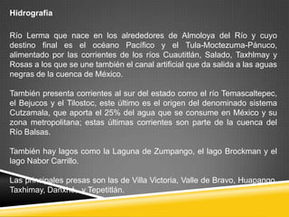 Hidrografía

Río Lerma que nace en los alrededores de Almoloya del Río y cuyo
destino final es el océano Pacífico y el Tula-Moctezuma-Pánuco,
alimentado por las corrientes de los ríos Cuautitlán, Salado, Taxhlmay y
Rosas a los que se une también el canal artificial que da salida a las aguas
negras de la cuenca de México.

También presenta corrientes al sur del estado como el río Temascaltepec,
el Bejucos y el Tilostoc, este último es el origen del denominado sistema
Cutzamala, que aporta el 25% del agua que se consume en México y su
zona metropolitana; estas últimas corrientes son parte de la cuenca del
Río Balsas.

También hay lagos como la Laguna de Zumpango, el lago Brockman y el
lago Nabor Carrillo.

Las principales presas son las de Villa Victoria, Valle de Bravo, Huapango,
Taxhimay, Danxhó, y Tepetitlán.
 