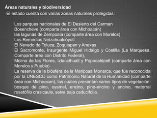 Áreas naturales y biodiversidad
 El estado cuenta con varias zonas naturales protegidas:

    Los parques nacionales de El Desierto del Carmen
    Bosencheve (comparte área con Michoacán)
    las lagunas de Zempoala (comparte área con Morelos)
    Los Remedios Netzahualcóyotl
    El Nevado de Toluca, Zoquiapan y Anexas
    El Sacromonte, Insurgente Miguel Hidalgo y Costilla (La Marquesa.
    Comparte área con Distrito Federal).
    Molino de las Flores, Iztaccíhuatl y Popocatépetl (comparte área con
    Morelos y Puebla).
    La reserva de la biósfera de la Mariposa Monarca, que fue reconocida
    por la UNESCO como Patrimonio Natural de la Humanidad (comparte
    área con Michoacan), las cuales presentan varios tipos de vegetación:
    bosque de pino, oyamel, encino, pino-encino y encino, matorral
    rosetófilo crasicaule, selva baja caducifolia.
 
