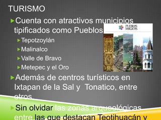 TURISMO
Cuenta con atractivos municipios
 tipificados como Pueblos Mágicos
  Tepotzoylán
  Malinalco
  Valle de Bravo
  Metepec y el Oro

Además de centros turísticos en
 Ixtapan de la Sal y Tonatico, entre
 otros.
Sin olvidar las zonas arqueológicas
 