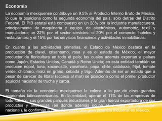 Economía
La economía mexiquense contribuye un 9.5% al Producto Interno Bruto de México,
lo que le posiciona como la segunda economía del país, sólo detrás del Distrito
Federal. El PIB estatal está compuesto en un 28% por la industria manufacturera,
principalmente de maquinaria y equipo, de electrónicos, automotriz, textil y
maquiladora; un 22% por el sector servicios; el 20% por el comercio, hoteles y
restaurantes; y el 15% por los servicios financieros y actividades inmobiliarias.

En cuanto a las actividades primarias, el Estado de México destaca en la
producción de clavel, crisantemo, rosa y es el estado de México, el mayor
productor de floricultura en todo el país; las cuales además exportan a países
como Japón, Estados Unidos, Canadá y Reino Unido; en esta entidad también se
producen nopal, tuna, xoconostle, zanahoria, papa, chile, calabaza, fríjol, tomate
verde, chícharo, maíz en grano, cebada y trigo. Además de ser un estado que a
pesar de carecer de litoral (acceso al mar) se posiciona como el primer productor
acuícola nacional de trucha y carpa.

El tamaño de la economía mexiquense le coloca a la par de otras grandes
economías latinoamericanas. En la entidad, operan el 11% de las empresas de
todo México, sus grandes parques industriales y la gran fuerza exportadora de sus
productos y artesanías (en donde además ocupa el 3 lugar de producción
nacional), le confirman su posición como una gran potencia industrial en México.
 
