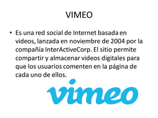 VIMEO
• Es una red social de Internet basadaen
videos, lanzada en noviembre de 2004 por la
compañía InterActiveCorp. El sitio permite
compartir y almacenar videos digitales para
que los usuarios comenten en la página de
cada uno de ellos.
 
