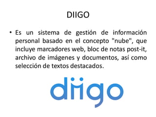 DIIGO
• Es un sistema de gestión de información
personal basado en el concepto "nube", que
incluye marcadores web, bloc de notas post-it,
archivo de imágenes y documentos, así como
selección de textos destacados.
 