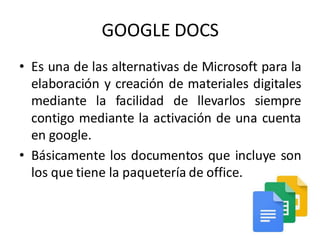 GOOGLE DOCS
• Es una de las alternativas de Microsoft para la
elaboración y creación de materiales digitales
mediante la facilidad de llevarlos siempre
contigo mediante la activación de una cuenta
en google.
• Básicamente los documentos que incluye son
los que tiene la paquetería de office.
 
