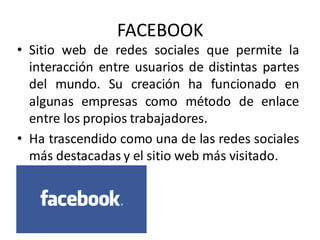 FACEBOOK
• Sitio web de redes sociales que permite la
interacción entre usuarios de distintas partes
del mundo. Su creación ha funcionado en
algunas empresas como método de enlace
entre los propios trabajadores.
• Ha trascendido como una de las redes sociales
más destacadas y el sitio web más visitado.
 