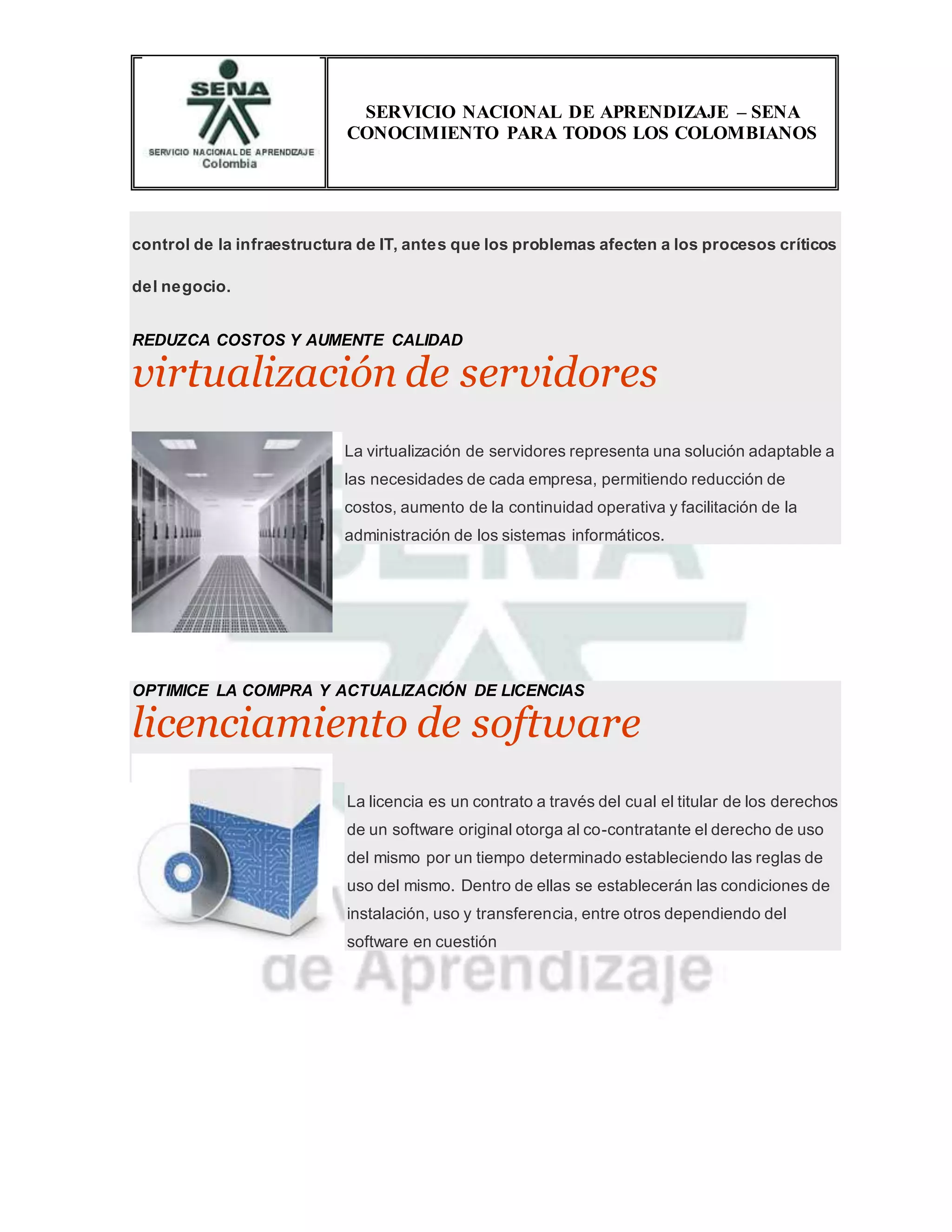 SERVICIO NACIONAL DE APRENDIZAJE – SENA
CONOCIMIENTO PARA TODOS LOS COLOMBIANOS
control de la infraestructura de IT, antes que los problemas afecten a los procesos críticos
del negocio.
REDUZCA COSTOS Y AUMENTE CALIDAD
virtualización de servidores
La virtualización de servidores representa una solución adaptable a
las necesidades de cada empresa, permitiendo reducción de
costos, aumento de la continuidad operativa y facilitación de la
administración de los sistemas informáticos.
OPTIMICE LA COMPRA Y ACTUALIZACIÓN DE LICENCIAS
licenciamiento de software
La licencia es un contrato a través del cual el titular de los derechos
de un software original otorga al co-contratante el derecho de uso
del mismo por un tiempo determinado estableciendo las reglas de
uso del mismo. Dentro de ellas se establecerán las condiciones de
instalación, uso y transferencia, entre otros dependiendo del
software en cuestión
 