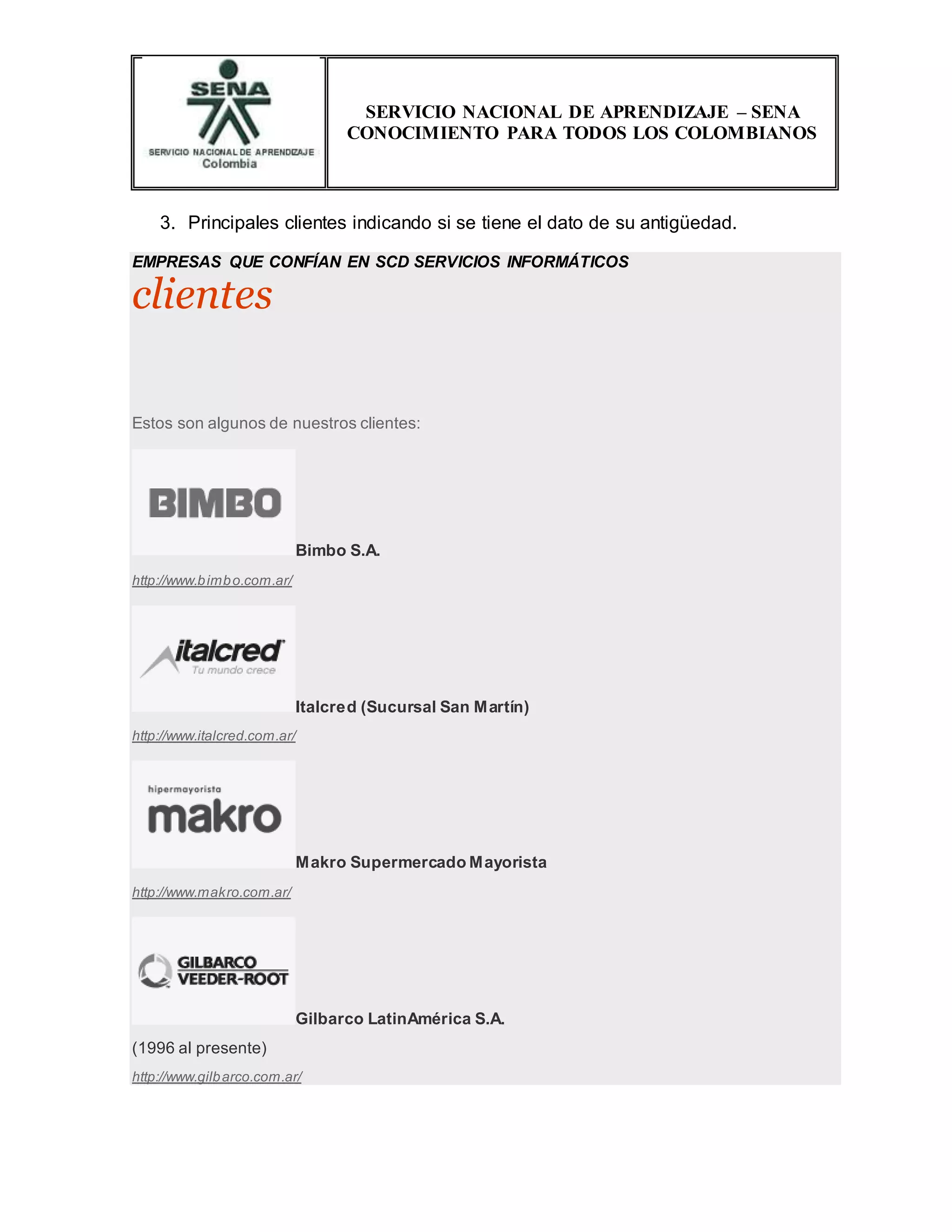 SERVICIO NACIONAL DE APRENDIZAJE – SENA
CONOCIMIENTO PARA TODOS LOS COLOMBIANOS
3. Principales clientes indicando si se tiene el dato de su antigüedad.
EMPRESAS QUE CONFÍAN EN SCD SERVICIOS INFORMÁTICOS
clientes
Estos son algunos de nuestros clientes:
Bimbo S.A.
http://www.bimbo.com.ar/
Italcred (Sucursal San Martín)
http://www.italcred.com.ar/
Makro Supermercado Mayorista
http://www.makro.com.ar/
Gilbarco LatinAmérica S.A.
(1996 al presente)
http://www.gilbarco.com.ar/
 
