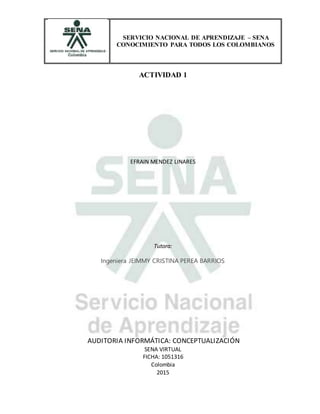 SERVICIO NACIONAL DE APRENDIZAJE – SENA
CONOCIMIENTO PARA TODOS LOS COLOMBIANOS
ACTIVIDAD 1
EFRAIN MENDEZ LINARES
Tutora:
Ingeniera JEIMMY CRISTINA PEREA BARRIOS
AUDITORIA INFORMÁTICA: CONCEPTUALIZACIÓN
SENA VIRTUAL
FICHA: 1051316
Colombia
2015
 