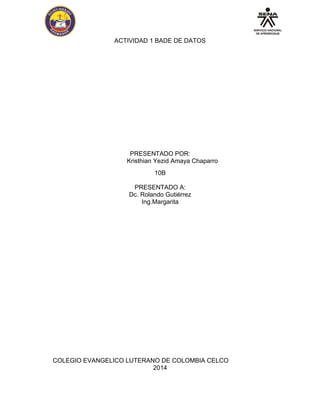 ACTIVIDAD 1 BADE DE DATOS 
PRESENTADO POR: 
Kristhian Yezid Amaya Chaparro 
10B 
PRESENTADO A: 
Dc. Rolando Gutiérrez 
Ing.Margarita 
COLEGIO EVANGELICO LUTERANO DE COLOMBIA CELCO 
2014  