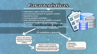 Clasificación según:
Su contenido o naturaleza.
Su variabilidad y contenidos.
Características.
Características.
Independencia Lógica y física de los datos
Acceso simultáneo por parte de multiples usuarios.
Seguridad de acceso.
Consultas complejas optimizadas.
Mayor efectividad a la hora de respaldar y recuperar
los archivos de un sistema de almacenamiento.
Estáticas: Sólo permiten la
lectura para la extracción de
información y no se puede
modificas.
Dinámicas: manejan procesos de
añadidura, borrado, actualización y
reorganización de la información, además
de las operaciones básicas de consulta.
Bibliográficas.
Texto completo.
Directorios.
Bancos de datos especializados.
1.
2.
3.
4.
 