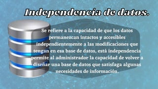 Se refiere a la capacidad de que los datos
permanezcan intactos y accesibles
independientemente a las modificaciones que
tengan en esa base de datos, está independencia
permite al administrador la capacidad de volver a
diseñar una base de datos que satisfaga algunas
necesidades de información.
Independencia de datos.
Independencia de datos.
 