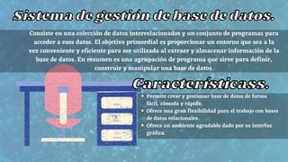 Sistema de gestión de base de datos.
Sistema de gestión de base de datos.
Consiste en una colección de datos interrelacionados y un conjunto de programas para
acceder a esos datos. El objetivo primordial es proporcionar un entorno que sea a la
vez conveniente y eficiente para ser utilizado al extraer y almacenar información de la
base de datos. En resumen es una agrupación de programa que sirve para definir,
construir y manipular una base de datos.
Característicass.
Característicass.
Permite crear y gestionar base de datos de forma
fácil, cómoda y rápida.
Ofrece una gran flexibilidad para el trabajo con bases
de datos relacionales.
Ofrece un ambiente agradable dado por su interfaz
gráfica.
 