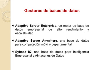 Gestores de bases de datos

 Adaptive Server Enterprise, un motor de base de
datos empresarial de alto rendimiento y
escalabilidad
 Adaptive Server Anywhere, una base de datos
para computación móvil y departamental
 Sybase IQ, una base de datos para Inteligencia
Empresarial y Almacenes de Datos

 