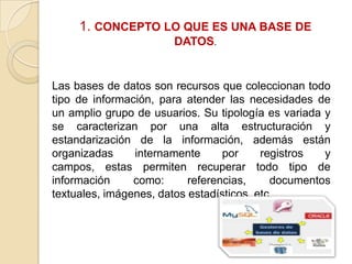 1. CONCEPTO LO QUE ES UNA BASE DE
DATOS.

Las bases de datos son recursos que coleccionan todo
tipo de información, para atender las necesidades de
un amplio grupo de usuarios. Su tipología es variada y
se caracterizan por una alta estructuración y
estandarización de la información, además están
organizadas
internamente
por
registros
y
campos, estas permiten recuperar todo tipo de
información
como:
referencias,
documentos
textuales, imágenes, datos estadísticos, etc.

 