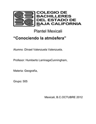 Plantel Mexicali
“Conociendo la atmósfera”

Alumno :Dinael Valenzuela Valenzuela.


Profesor: Humberto LarrinagaCunningham,


Materia: Geografía,


Grupo: 505




                       Mexicali, B.C.OCTUBRE 2012
 