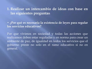 1. Realizar un intercambio de ideas con base en
las siguientes preguntas:
• ¿Por qué es necesaria la existencia de leyes para regular
los servicios educativos?
Por que vivimos en sociedad y todas las acciones que
realizamos deben estar reguladas y en norma para crear un
ambiente de paz, de igualdad en todos los servicios que el
gobierno preste no solo en el ramo educativo si no en
general.
 