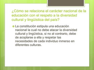 ¿Cómo se relaciona el carácter nacional de la
educación con el respeto a la diversidad
cultural y lingüística del país?
 La constitución estipula una educación
nacional la cual no debe atacar la diversidad
cultural y lingüística, si no al contrario, debe
de acoplarse a ella y respetar las
necesidades de cada individuo inmerso en
diferentes culturas.
 