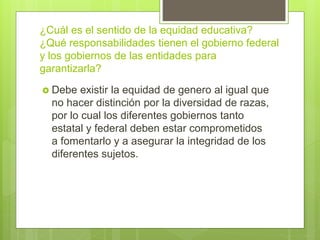 ¿Cuál es el sentido de la equidad educativa?
¿Qué responsabilidades tienen el gobierno federal
y los gobiernos de las entidades para
garantizarla?
 Debe existir la equidad de genero al igual que
no hacer distinción por la diversidad de razas,
por lo cual los diferentes gobiernos tanto
estatal y federal deben estar comprometidos
a fomentarlo y a asegurar la integridad de los
diferentes sujetos.
 