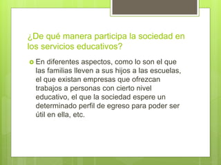 ¿De qué manera participa la sociedad en
los servicios educativos?
 En diferentes aspectos, como lo son el que
las familias lleven a sus hijos a las escuelas,
el que existan empresas que ofrezcan
trabajos a personas con cierto nivel
educativo, el que la sociedad espere un
determinado perfil de egreso para poder ser
útil en ella, etc.
 