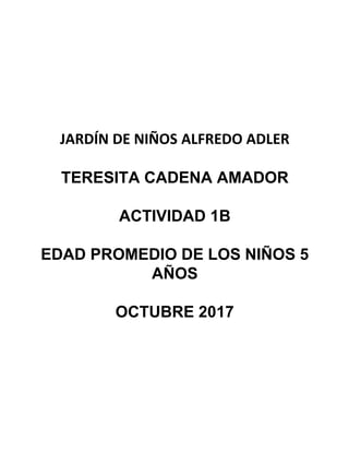 JARDÍN DE NIÑOS ALFREDO ADLER
TERESITA CADENA AMADOR
ACTIVIDAD 1B
EDAD PROMEDIO DE LOS NIÑOS 5
AÑOS
OCTUBRE 2017
 