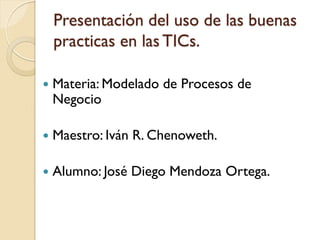Presentación del uso de las buenas
    practicas en las TICs.

   Materia: Modelado de Procesos de
    Negocio

   Maestro: Iván R. Chenoweth.

   Alumno: José Diego Mendoza Ortega.
 
