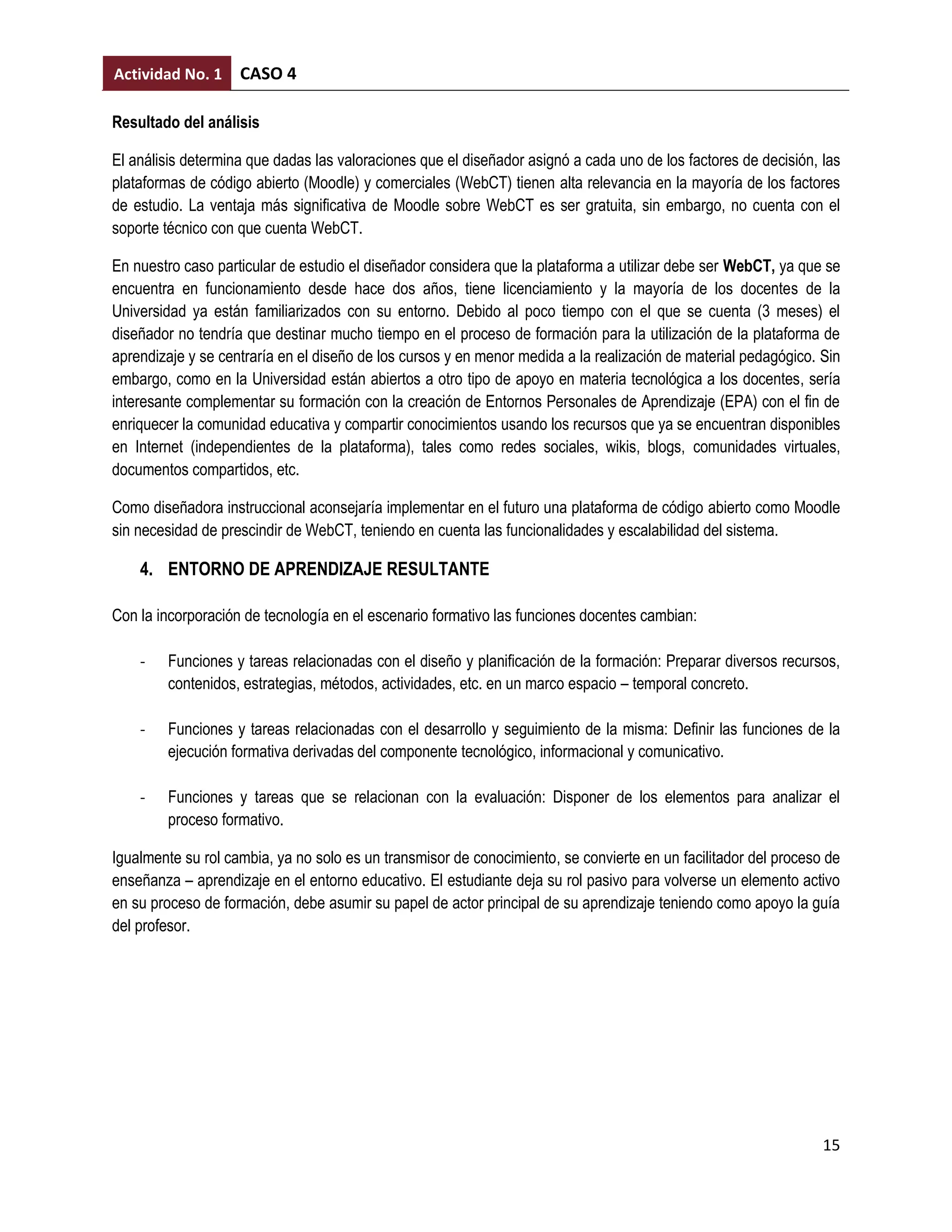 Actividad No. 1     CASO 4

Resultado del análisis

El análisis determina que dadas las valoraciones que el diseñador asignó a cada uno de los factores de decisión, las
plataformas de código abierto (Moodle) y comerciales (WebCT) tienen alta relevancia en la mayoría de los factores
de estudio. La ventaja más significativa de Moodle sobre WebCT es ser gratuita, sin embargo, no cuenta con el
soporte técnico con que cuenta WebCT.

En nuestro caso particular de estudio el diseñador considera que la plataforma a utilizar debe ser WebCT, ya que se
encuentra en funcionamiento desde hace dos años, tiene licenciamiento y la mayoría de los docentes de la
Universidad ya están familiarizados con su entorno. Debido al poco tiempo con el que se cuenta (3 meses) el
diseñador no tendría que destinar mucho tiempo en el proceso de formación para la utilización de la plataforma de
aprendizaje y se centraría en el diseño de los cursos y en menor medida a la realización de material pedagógico. Sin
embargo, como en la Universidad están abiertos a otro tipo de apoyo en materia tecnológica a los docentes, sería
interesante complementar su formación con la creación de Entornos Personales de Aprendizaje (EPA) con el fin de
enriquecer la comunidad educativa y compartir conocimientos usando los recursos que ya se encuentran disponibles
en Internet (independientes de la plataforma), tales como redes sociales, wikis, blogs, comunidades virtuales,
documentos compartidos, etc.

Como diseñadora instruccional aconsejaría implementar en el futuro una plataforma de código abierto como Moodle
sin necesidad de prescindir de WebCT, teniendo en cuenta las funcionalidades y escalabilidad del sistema.

    4. ENTORNO DE APRENDIZAJE RESULTANTE

Con la incorporación de tecnología en el escenario formativo las funciones docentes cambian:

    -   Funciones y tareas relacionadas con el diseño y planificación de la formación: Preparar diversos recursos,
        contenidos, estrategias, métodos, actividades, etc. en un marco espacio – temporal concreto.

    -   Funciones y tareas relacionadas con el desarrollo y seguimiento de la misma: Definir las funciones de la
        ejecución formativa derivadas del componente tecnológico, informacional y comunicativo.

    -   Funciones y tareas que se relacionan con la evaluación: Disponer de los elementos para analizar el
        proceso formativo.

Igualmente su rol cambia, ya no solo es un transmisor de conocimiento, se convierte en un facilitador del proceso de
enseñanza – aprendizaje en el entorno educativo. El estudiante deja su rol pasivo para volverse un elemento activo
en su proceso de formación, debe asumir su papel de actor principal de su aprendizaje teniendo como apoyo la guía
del profesor.




                                                                                                                 15
 
