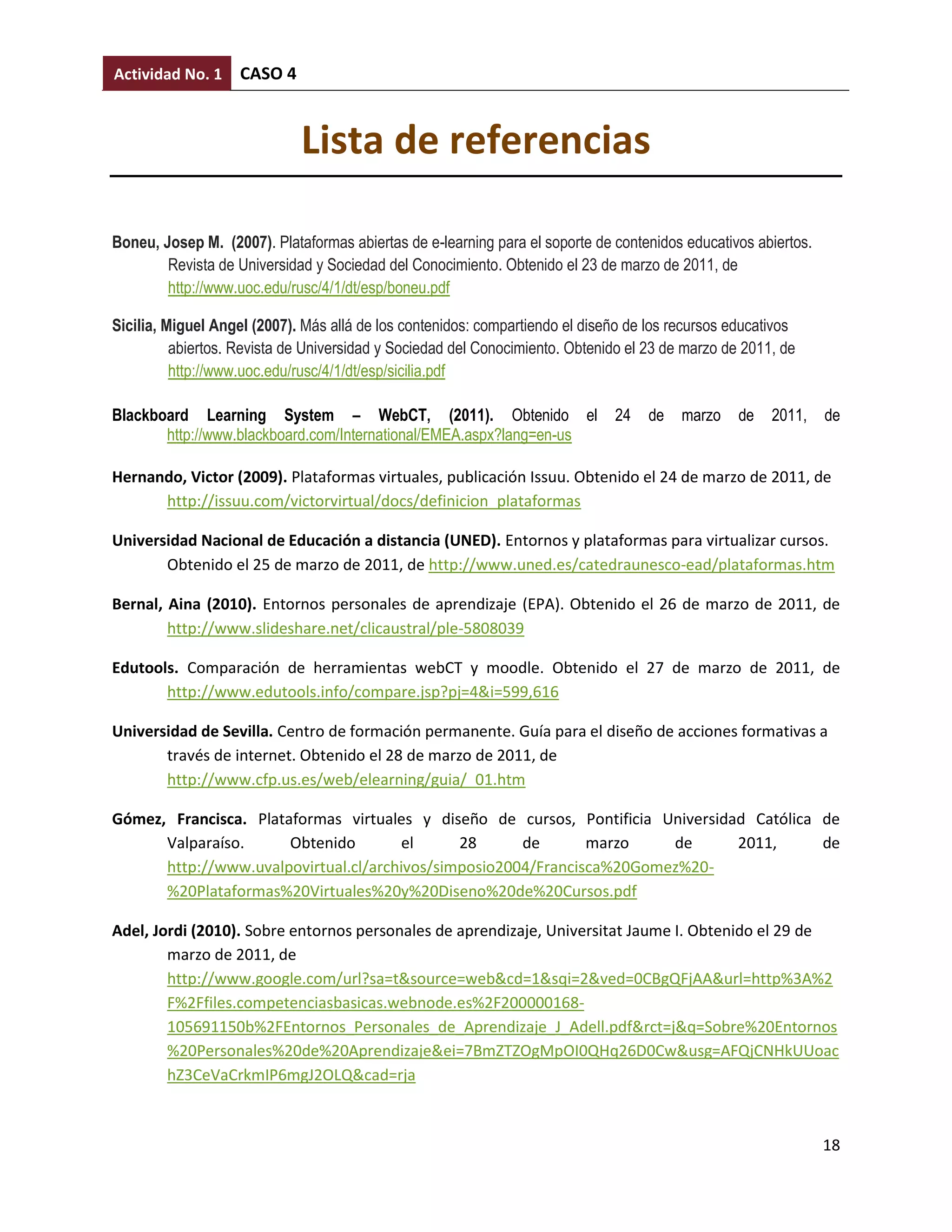 Actividad No. 1     CASO 4


                             Lista de referencias

Boneu, Josep M. (2007). Plataformas abiertas de e-learning para el soporte de contenidos educativos abiertos.
        Revista de Universidad y Sociedad del Conocimiento. Obtenido el 23 de marzo de 2011, de
        http://www.uoc.edu/rusc/4/1/dt/esp/boneu.pdf

Sicilia, Miguel Angel (2007). Más allá de los contenidos: compartiendo el diseño de los recursos educativos
          abiertos. Revista de Universidad y Sociedad del Conocimiento. Obtenido el 23 de marzo de 2011, de
          http://www.uoc.edu/rusc/4/1/dt/esp/sicilia.pdf

Blackboard Learning System – WebCT, (2011). Obtenido el                       24    de   marzo    de   2011,    de
       http://www.blackboard.com/International/EMEA.aspx?lang=en-us

Hernando, Victor (2009). Plataformas virtuales, publicación Issuu. Obtenido el 24 de marzo de 2011, de
      http://issuu.com/victorvirtual/docs/definicion_plataformas

Universidad Nacional de Educación a distancia (UNED). Entornos y plataformas para virtualizar cursos.
       Obtenido el 25 de marzo de 2011, de http://www.uned.es/catedraunesco-ead/plataformas.htm

Bernal, Aina (2010). Entornos personales de aprendizaje (EPA). Obtenido el 26 de marzo de 2011, de
        http://www.slideshare.net/clicaustral/ple-5808039

Edutools. Comparación de herramientas webCT y moodle. Obtenido el 27 de marzo de 2011, de
       http://www.edutools.info/compare.jsp?pj=4&i=599,616

Universidad de Sevilla. Centro de formación permanente. Guía para el diseño de acciones formativas a
       través de internet. Obtenido el 28 de marzo de 2011, de
       http://www.cfp.us.es/web/elearning/guia/_01.htm

Gómez, Francisca. Plataformas virtuales y diseño de cursos, Pontificia Universidad Católica de
      Valparaíso.      Obtenido        el     28      de       marzo    de       2011,      de
      http://www.uvalpovirtual.cl/archivos/simposio2004/Francisca%20Gomez%20-
      %20Plataformas%20Virtuales%20y%20Diseno%20de%20Cursos.pdf

Adel, Jordi (2010). Sobre entornos personales de aprendizaje, Universitat Jaume I. Obtenido el 29 de
        marzo de 2011, de
        http://www.google.com/url?sa=t&source=web&cd=1&sqi=2&ved=0CBgQFjAA&url=http%3A%2
        F%2Ffiles.competenciasbasicas.webnode.es%2F200000168-
        105691150b%2FEntornos_Personales_de_Aprendizaje_J_Adell.pdf&rct=j&q=Sobre%20Entornos
        %20Personales%20de%20Aprendizaje&ei=7BmZTZOgMpOI0QHq26D0Cw&usg=AFQjCNHkUUoac
        hZ3CeVaCrkmIP6mgJ2OLQ&cad=rja



                                                                                                                18
 