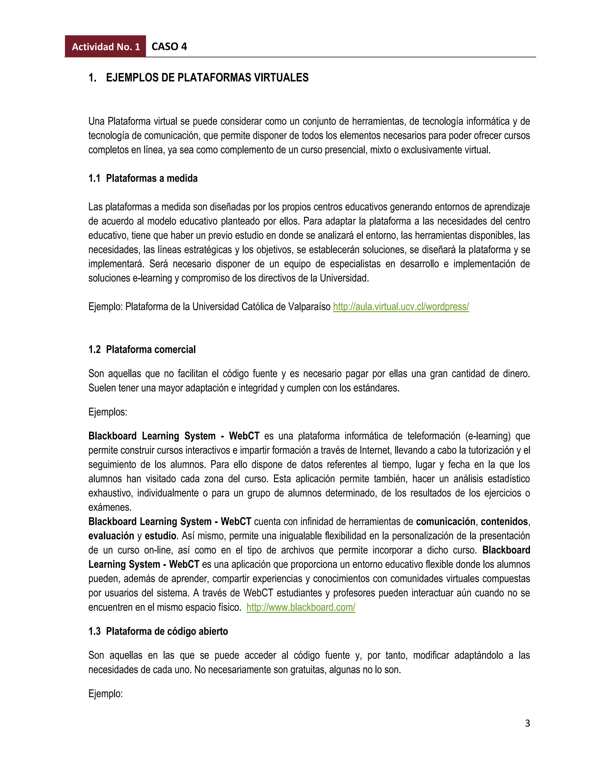 Actividad No. 1    CASO 4

   1. EJEMPLOS DE PLATAFORMAS VIRTUALES


   Una Plataforma virtual se puede considerar como un conjunto de herramientas, de tecnología informática y de
   tecnología de comunicación, que permite disponer de todos los elementos necesarios para poder ofrecer cursos
   completos en línea, ya sea como complemento de un curso presencial, mixto o exclusivamente virtual.

   1.1 Plataformas a medida

   Las plataformas a medida son diseñadas por los propios centros educativos generando entornos de aprendizaje
   de acuerdo al modelo educativo planteado por ellos. Para adaptar la plataforma a las necesidades del centro
   educativo, tiene que haber un previo estudio en donde se analizará el entorno, las herramientas disponibles, las
   necesidades, las líneas estratégicas y los objetivos, se establecerán soluciones, se diseñará la plataforma y se
   implementará. Será necesario disponer de un equipo de especialistas en desarrollo e implementación de
   soluciones e-learning y compromiso de los directivos de la Universidad.

   Ejemplo: Plataforma de la Universidad Católica de Valparaíso http://aula.virtual.ucv.cl/wordpress/


   1.2 Plataforma comercial

   Son aquellas que no facilitan el código fuente y es necesario pagar por ellas una gran cantidad de dinero.
   Suelen tener una mayor adaptación e integridad y cumplen con los estándares.

   Ejemplos:

   Blackboard Learning System - WebCT es una plataforma informática de teleformación (e-learning) que
   permite construir cursos interactivos e impartir formación a través de Internet, llevando a cabo la tutorización y el
   seguimiento de los alumnos. Para ello dispone de datos referentes al tiempo, lugar y fecha en la que los
   alumnos han visitado cada zona del curso. Esta aplicación permite también, hacer un análisis estadístico
   exhaustivo, individualmente o para un grupo de alumnos determinado, de los resultados de los ejercicios o
   exámenes.
   Blackboard Learning System - WebCT cuenta con infinidad de herramientas de comunicación, contenidos,
   evaluación y estudio. Así mismo, permite una inigualable flexibilidad en la personalización de la presentación
   de un curso on-line, así como en el tipo de archivos que permite incorporar a dicho curso. Blackboard
   Learning System - WebCT es una aplicación que proporciona un entorno educativo flexible donde los alumnos
   pueden, además de aprender, compartir experiencias y conocimientos con comunidades virtuales compuestas
   por usuarios del sistema. A través de WebCT estudiantes y profesores pueden interactuar aún cuando no se
   encuentren en el mismo espacio físico. http://www.blackboard.com/

   1.3 Plataforma de código abierto

   Son aquellas en las que se puede acceder al código fuente y, por tanto, modificar adaptándolo a las
   necesidades de cada uno. No necesariamente son gratuitas, algunas no lo son.

   Ejemplo:

                                                                                                                      3
 