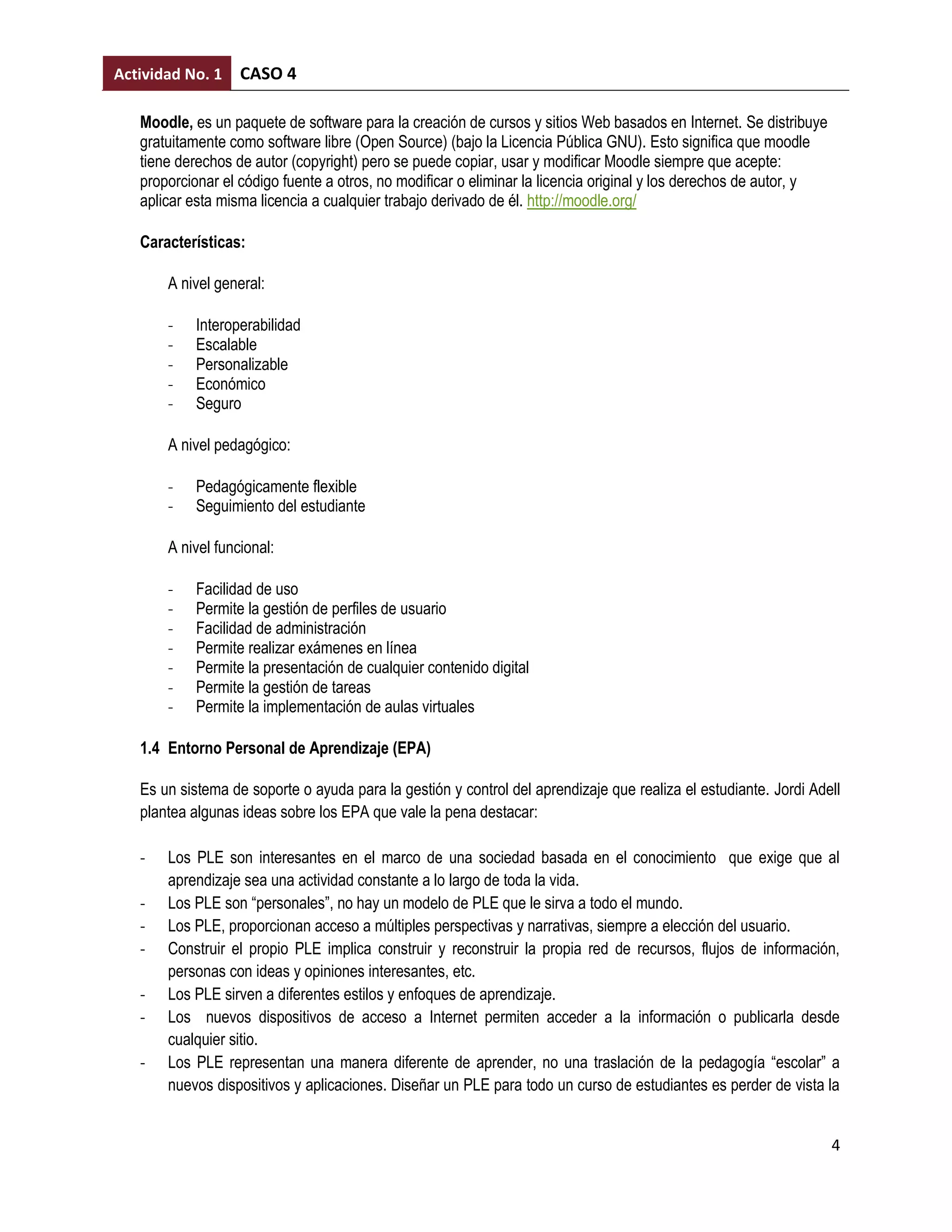 Actividad No. 1    CASO 4

   Moodle, es un paquete de software para la creación de cursos y sitios Web basados en Internet. Se distribuye
   gratuitamente como software libre (Open Source) (bajo la Licencia Pública GNU). Esto significa que moodle
   tiene derechos de autor (copyright) pero se puede copiar, usar y modificar Moodle siempre que acepte:
   proporcionar el código fuente a otros, no modificar o eliminar la licencia original y los derechos de autor, y
   aplicar esta misma licencia a cualquier trabajo derivado de él. http://moodle.org/

   Características:

       A nivel general:

       -    Interoperabilidad
       -    Escalable
       -    Personalizable
       -    Económico
       -    Seguro

       A nivel pedagógico:

       -    Pedagógicamente flexible
       -    Seguimiento del estudiante

       A nivel funcional:

       -    Facilidad de uso
       -    Permite la gestión de perfiles de usuario
       -    Facilidad de administración
       -    Permite realizar exámenes en línea
       -    Permite la presentación de cualquier contenido digital
       -    Permite la gestión de tareas
       -    Permite la implementación de aulas virtuales

   1.4 Entorno Personal de Aprendizaje (EPA)

   Es un sistema de soporte o ayuda para la gestión y control del aprendizaje que realiza el estudiante. Jordi Adell
   plantea algunas ideas sobre los EPA que vale la pena destacar:

   -   Los PLE son interesantes en el marco de una sociedad basada en el conocimiento que exige que al
       aprendizaje sea una actividad constante a lo largo de toda la vida.
   -   Los PLE son “personales”, no hay un modelo de PLE que le sirva a todo el mundo.
   -   Los PLE, proporcionan acceso a múltiples perspectivas y narrativas, siempre a elección del usuario.
   -   Construir el propio PLE implica construir y reconstruir la propia red de recursos, flujos de información,
       personas con ideas y opiniones interesantes, etc.
   -   Los PLE sirven a diferentes estilos y enfoques de aprendizaje.
   -   Los nuevos dispositivos de acceso a Internet permiten acceder a la información o publicarla desde
       cualquier sitio.
   -   Los PLE representan una manera diferente de aprender, no una traslación de la pedagogía “escolar” a
       nuevos dispositivos y aplicaciones. Diseñar un PLE para todo un curso de estudiantes es perder de vista la


                                                                                                                    4
 