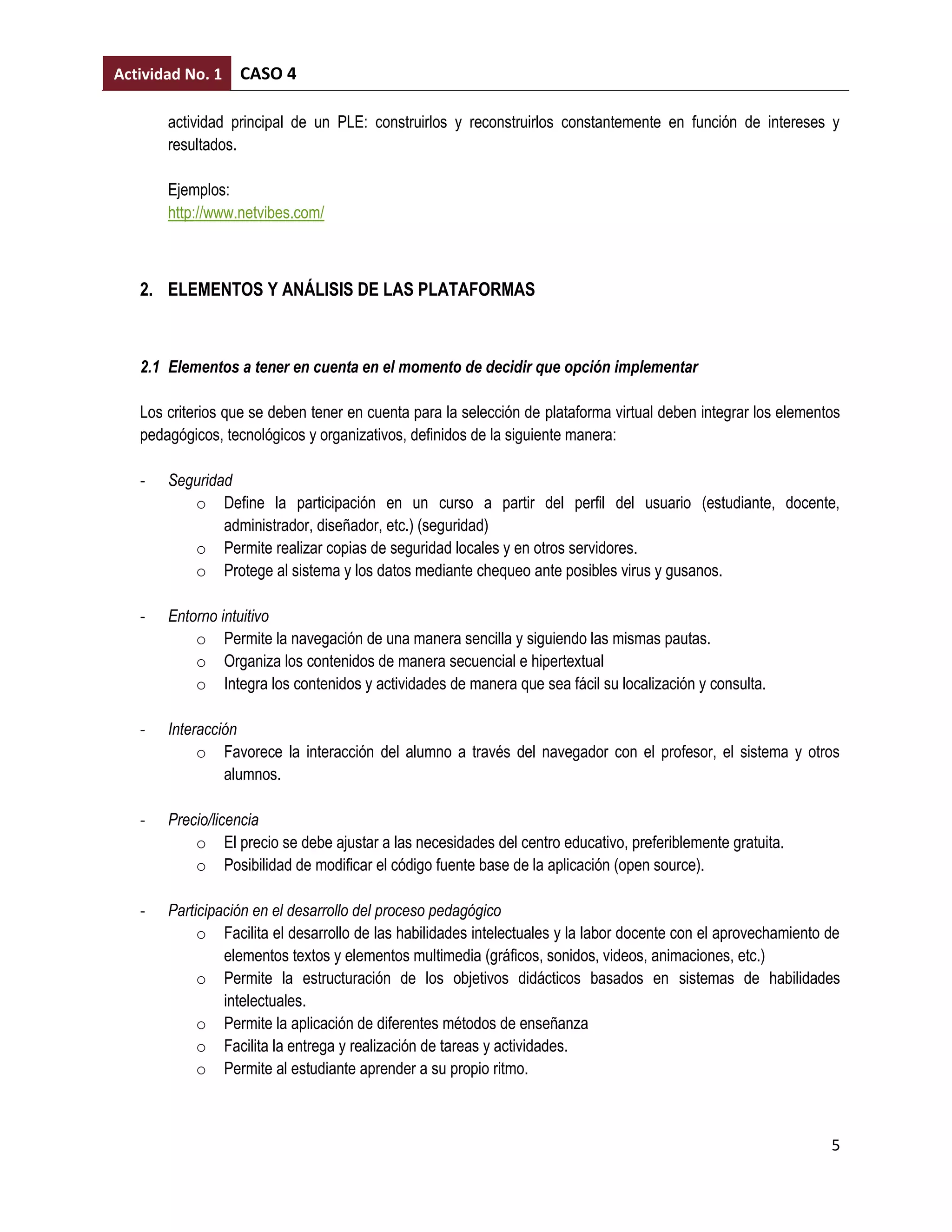 Actividad No. 1   CASO 4

       actividad principal de un PLE: construirlos y reconstruirlos constantemente en función de intereses y
       resultados.

       Ejemplos:
       http://www.netvibes.com/



   2. ELEMENTOS Y ANÁLISIS DE LAS PLATAFORMAS



   2.1 Elementos a tener en cuenta en el momento de decidir que opción implementar

   Los criterios que se deben tener en cuenta para la selección de plataforma virtual deben integrar los elementos
   pedagógicos, tecnológicos y organizativos, definidos de la siguiente manera:

   -   Seguridad
          o Define la participación en un curso a partir del perfil del usuario (estudiante, docente,
               administrador, diseñador, etc.) (seguridad)
          o Permite realizar copias de seguridad locales y en otros servidores.
          o Protege al sistema y los datos mediante chequeo ante posibles virus y gusanos.

   -   Entorno intuitivo
           o Permite la navegación de una manera sencilla y siguiendo las mismas pautas.
           o Organiza los contenidos de manera secuencial e hipertextual
           o Integra los contenidos y actividades de manera que sea fácil su localización y consulta.

   -   Interacción
            o Favorece la interacción del alumno a través del navegador con el profesor, el sistema y otros
                alumnos.

   -   Precio/licencia
           o El precio se debe ajustar a las necesidades del centro educativo, preferiblemente gratuita.
           o Posibilidad de modificar el código fuente base de la aplicación (open source).

   -   Participación en el desarrollo del proceso pedagógico
            o Facilita el desarrollo de las habilidades intelectuales y la labor docente con el aprovechamiento de
                elementos textos y elementos multimedia (gráficos, sonidos, videos, animaciones, etc.)
            o Permite la estructuración de los objetivos didácticos basados en sistemas de habilidades
                intelectuales.
            o Permite la aplicación de diferentes métodos de enseñanza
            o Facilita la entrega y realización de tareas y actividades.
            o Permite al estudiante aprender a su propio ritmo.



                                                                                                                5
 