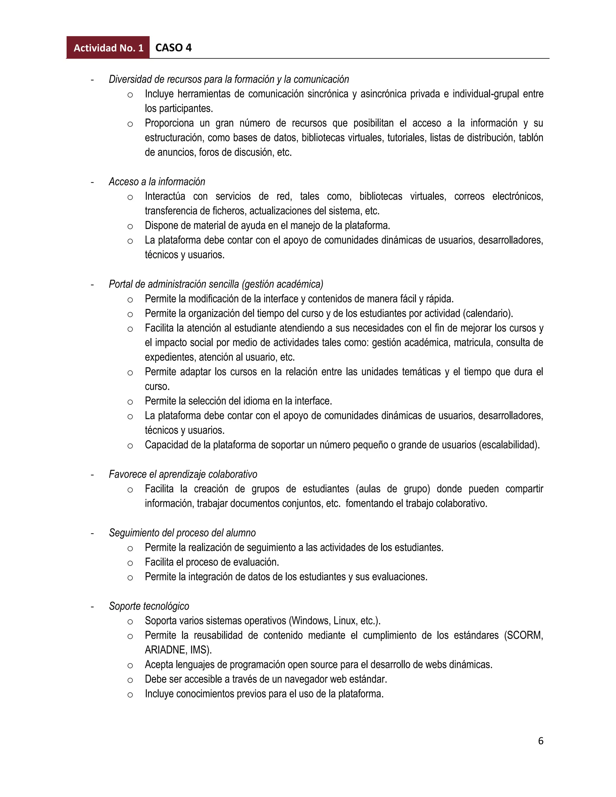Actividad No. 1   CASO 4

   -   Diversidad de recursos para la formación y la comunicación
           o Incluye herramientas de comunicación sincrónica y asincrónica privada e individual-grupal entre
                los participantes.
           o Proporciona un gran número de recursos que posibilitan el acceso a la información y su
                estructuración, como bases de datos, bibliotecas virtuales, tutoriales, listas de distribución, tablón
                de anuncios, foros de discusión, etc.

   -   Acceso a la información
           o Interactúa con servicios de red, tales como, bibliotecas virtuales, correos electrónicos,
               transferencia de ficheros, actualizaciones del sistema, etc.
           o Dispone de material de ayuda en el manejo de la plataforma.
           o La plataforma debe contar con el apoyo de comunidades dinámicas de usuarios, desarrolladores,
               técnicos y usuarios.

   -   Portal de administración sencilla (gestión académica)
           o Permite la modificación de la interface y contenidos de manera fácil y rápida.
           o Permite la organización del tiempo del curso y de los estudiantes por actividad (calendario).
           o Facilita la atención al estudiante atendiendo a sus necesidades con el fin de mejorar los cursos y
                el impacto social por medio de actividades tales como: gestión académica, matricula, consulta de
                expedientes, atención al usuario, etc.
           o Permite adaptar los cursos en la relación entre las unidades temáticas y el tiempo que dura el
                curso.
           o Permite la selección del idioma en la interface.
           o La plataforma debe contar con el apoyo de comunidades dinámicas de usuarios, desarrolladores,
                técnicos y usuarios.
           o Capacidad de la plataforma de soportar un número pequeño o grande de usuarios (escalabilidad).

   -   Favorece el aprendizaje colaborativo
           o Facilita la creación de grupos de estudiantes (aulas de grupo) donde pueden compartir
               información, trabajar documentos conjuntos, etc. fomentando el trabajo colaborativo.

   -   Seguimiento del proceso del alumno
          o Permite la realización de seguimiento a las actividades de los estudiantes.
          o Facilita el proceso de evaluación.
          o Permite la integración de datos de los estudiantes y sus evaluaciones.

   -   Soporte tecnológico
          o Soporta varios sistemas operativos (Windows, Linux, etc.).
          o Permite la reusabilidad de contenido mediante el cumplimiento de los estándares (SCORM,
                ARIADNE, IMS).
          o Acepta lenguajes de programación open source para el desarrollo de webs dinámicas.
          o Debe ser accesible a través de un navegador web estándar.
          o Incluye conocimientos previos para el uso de la plataforma.



                                                                                                                    6
 