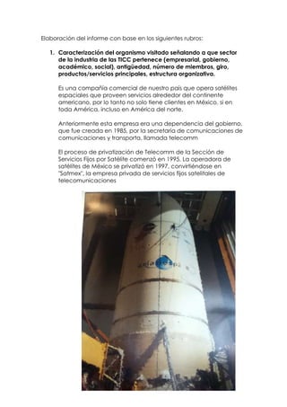 Elaboración del informe con base en los siguientes rubros:

   1. Caracterización del organismo visitado señalando a que sector
      de la industria de las TICC pertenece (empresarial, gobierno,
      académico, social), antigüedad, número de miembros, giro,
      productos/servicios principales, estructura organizativa.

      Es una compañía comercial de nuestro país que opera satélites
      espaciales que proveen servicios alrededor del continente
      americano, por lo tanto no solo tiene clientes en México, si en
      toda América, incluso en América del norte.

      Anteriormente esta empresa era una dependencia del gobierno,
      que fue creada en 1985, por la secretaría de comunicaciones de
      comunicaciones y transporta, llamada telecomm

      El proceso de privatización de Telecomm de la Sección de
      Servicios Fijos por Satélite comenzó en 1995. La operadora de
      satélites de México se privatizó en 1997, convirtiéndose en
      "Satmex", la empresa privada de servicios fijos satelitales de
      telecomunicaciones
 