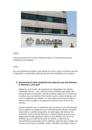 Misión

Interconectamos al mundo, desde América, a través de servicios
satelitales innovadores.


Visión

Ser una empresa rentable, que brinde el mayor valor a nuestros clientes,
empleados y accionistas ofreciendo servicios satelitales innovadores.



   2. Resumen de la visita, resaltando tres aspectos que más llamaron
      tu atención y ¿Por qué?

         Llegamos a el centro de operaciones iztapalapa de satmex,
         alrededor de las 11 am, donde fuimos recibidos por parte del
         personal de la recepción, donde pudimos apreciar una serie de
         cuadros que contenían información acerca de la empresa, así
         como imágenes de satélites, en este lapso de tiempo pudimos
         leer en estos cuadros una pequeña introducción acerca de
         satmex.

         Fuimos recibido por un ingeniero que nos llevo a una sala donde
         el nos explico los aspectos mas importantes de satmex, también
         respondió a nuestras preguntas, en este lapso de tiempo nos
         comento acerca de de satmex, su historia desde que era una
         dependencia del gobierno hasta la actualidad, así como los
         satélites que actualmente están en órbita, y además las
         características generales de los satélites, además de su origen de
         construcción que es estados unidos, también nos hablo acerca
 