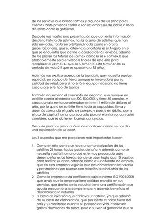 de los servicios que brinda satmex y algunos de sus principales
clientes tanto privados como lo son las empresas de cable o radio
difusoras como el gobierno.

Después nos mostro una presentación que contenía información
desde la historia de satmex, hasta la serie de satélites que han
sido enviados, tanto en órbita inclinada como en órbita
geoestacionaria, que su diferencia prioritaria es el Angulo en el
que se encuentra que define la calidad de los servicios, además
de los proyectos futuros de satmex como lo es el satmex 8 que
probablemente será enviado a finales de este año para
remplazar el Satmex 5, que actualmente está terminando su
periodo de vida útil que se aproxima a 15 años

Además nos explico acerca de la banda k, que necesita equipo
especial, en equipo de tierra, aunque es innovadora por su
calidad de señal, pero si no está el equipo necesario no tiene
caso usare este tipo de banda

También nos explico el concepto de negocio, que aunque en
satélite cuesta alrededor de 300, 000,000, y tiene 60 canales, y
cada canales renta aproximadamente en 1 millón de dólares al
año, por lo que si un satélite tiene toda su capacidad llena y
además contando el gasto de compra y puesta en órbita, como
el uso de capital humano preparado para el monitoreo, aun así se
considera que se obtienen buenas ganancias.

Después pudimos pasar al área de monitoreo donde se nos dio
una explicación de su labor.

Los 3 aspectos que me parecieron más importantes fueron

1. Como en este centro se hace una monitorización de los
   satélites 24 horas, todos los días del año, y además como se
   necesita capital humano que este muy preparado para
   desempeñar estas tareas, donde se usan hasta casi 10 equipos
   para realizar su labor, además como es una fuente de empleo,
   que en esta empresa según lo que nos comentaron los salarios
   y prestaciones son buenos con relación a la industria de los
   satélites
2. Como la empresa está certificada bajo la norma ISO 9001:2008
   que avala que la empresa tiene calidad mundial en sus
   servicios, que dentro de la industria tiene una certificación que
   ayuda en cuanto a la competencia, y además beneficia el
   desarrollo de la industria
3. El costo de inversión que conlleva un satélite, ya que además
   de su costo de elaboración, que por cierto se hace fuera del
   país y su monitoreo durante su periodo de vida, conllevan
   gastos de millones de pesos, pero a su vez, la ganancia que se
 