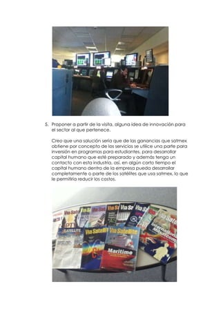 5. Proponer a partir de la visita, alguna idea de innovación para
   el sector al que pertenece.

   Creo que una solución sería que de las ganancias que satmex
   obtiene por concepto de los servicios se utilice una parte para
   inversión en programas para estudiantes, para desarrollar
   capital humano que esté preparado y además tenga un
   contacto con esta industria, así, en algún corto tiempo el
   capital humano dentro de la empresa pueda desarrollar
   completamente o parte de los satélites que usa satmex, lo que
   le permitiría reducir los costos.
 