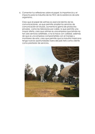 6. Comentar tus reflexiones sobre el papel, la importancia y el
   impacto para la industria de las TICC de la existencia de este
   organismo.

   Creo que el papel de satmex es esencial dentro de las
   comunicaciones, ya que permite ampliar los servicios de
   comunicación en el país, aumenta la gama de productos
   privados como las televisoras por cable, lo que permite una
   mayor oferta, creo que satmex es una empresa que brinda no
   tan solo servicios satelitales, si no lo hace con calidad, además
   de que es una empresa comprometida con el manejo y
   monitoreo de esta, creo que permite que la industria mexicana
   tenga nuevas oportunidades fuera del país tato como cliente
   como prestador de servicios.
 