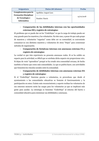 Asignatura Datos del alumno Fecha
Complementos para la
Formación Disciplinar
de Tecnología e
Informática
Apellidos: Auguet Lara
13/10/2018
Nombre: Narcís
TEMA 3 – Actividades © Universidad Internacional de La Rioja (UNIR)
- Comparación de las debilidades internas con las oportunidades
externas DO y registro de estrategias:
El problema que se puede dar en los “CodeDojos” es que la carga de trabajo pueda ser
muy grande para los maestros y los voluntarios. En éste caso, a pesar de que cada grupo
de maestros y voluntarios “organiza” como debe ser su comunidad, es conveniente
comunicar-se con distintos maestros y voluntarios de otros “Dojos” para consensuar
métodos de organización.
- Comparación de fortalezas internas con amenazas externas FA y
registro de estrategias:
La verdad es que ésta experiencia no presenta amenazas reales. Si se ha cedido un
espacio para la actividad, es difícil que se arrebata dicho espacio sin proporcionar otro.
Si dejan de venir “aprendices” porqué se ha creado otra comunidad cercana, de hecho
también es bueno que creen más comunidades. Lo que se podría hacer, son actividades
que fomenten los vínculos sociales entre la comunidad.
- Comparación de debilidades internas con amenazas externas DA
y registro de estrategias:
Si el “CoderDojo” funciona gracias a voluntarios, es provechoso que desde el
ayuntamiento o las comunidades educativas se fomente el funcionamiento y la
participación en estos. Cuánto más reconocimiento y soporte reciban los voluntarios de
sus entornos menores serán las cargas para los voluntarios ya que se implicará más
gente para ayudar. La estrategia es fomentar “CoderDojo” al entorno del barrio o
comunidad educativa para minimizar sus debilidades y amenazas.
 