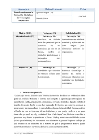 Asignatura Datos del alumno Fecha
Complementos para la
Formación Disciplinar
de Tecnología e
Informática
Apellidos: Auguet Lara
13/10/2018
Nombre: Narcís
TEMA 3 – Actividades © Universidad Internacional de La Rioja (UNIR)
Matriz FODA Fortalezas (F) Debilidades (D)
Oportunidades (O) Estrategia FO
Fortalecer los vínculos
entre las personas que se
conozcan en esa
comunidad ya que en un
futuro, pueden ser
contactos profesionales o
personales muy
enriquecedores.
Estrategia DO
Comunicarse con distintos
maestros y voluntarios de
otros “Dojos” para
consensuar métodos de
organización.
Amenazas (A) Estrategia FA
Actividades que fomenten
los vínculos sociales entre
la comunidad.
Estrategia DA
Fomentar “CoderDojo” al
entorno del barrio o
comunidad educativa para
minimizar sus debilidades
y amenazas.
- Conclusión general:
“CoderDojo” es una iniciativa que fomenta la creación de clubes de codificación libre
para los jóvenes y fomenta el sistema auto dirigido, el aprendizaje entre iguales de
capacitación en TIC, y la creación autónoma de proyectos de medios digitales en todo el
mundo. Su punto fuerte es que hay demanda de jóvenes que quieren aprender a
programar y hay demanda en el mercado laboral para dicha actividad. Es muy positivo
el hecho de que se fomenten dichas iniciativas ya que puede conllevar a un gran
desarrollo personal, social y profesional. Los “CoderDojos” son distintos entre ellos y
presentan muy buena proyección en el futuro. No hay amenazas o debilidades reales
(salvo que el máster y los voluntarios sean sometidos a grandes cargas de trabajo) ya
que estamos en un momento de la historia en que la programación todavía puede
desarrollarse mucho; hay mucha demanda y se necesita más oferta.
 