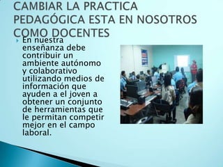 En nuestra enseñanza debe contribuir un ambiente autónomo y colaborativo utilizando medios de información que ayuden a el joven a obtener un conjunto de herramientas que le permitan competir mejor en el campo laboral.CAMBIAR LA PRACTICA PEDAGÓGICA ESTA EN NOSOTROS COMO DOCENTES