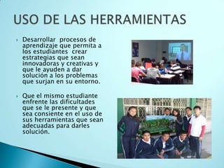 Desarrollar  procesos de aprendizaje que permita a los estudiantes  crear estrategias que sean innovadoras y creativas y que le ayuden a dar  solución a los problemas que surjan en su entorno.Que el mismo estudiante enfrente las dificultades que se le presente y que sea consiente en el uso de sus herramientas que sean adecuadas para darles solución.USO DE LAS HERRAMIENTAS